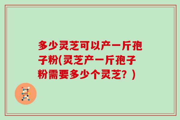 多少灵芝可以产一斤孢子粉(灵芝产一斤孢子粉需要多少个灵芝?)
