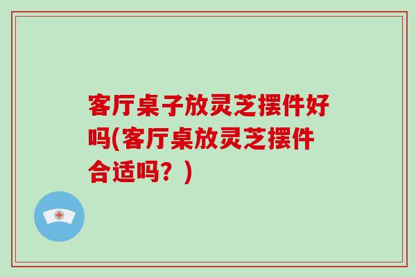 客厅桌子放灵芝摆件好吗(客厅桌放灵芝摆件合适吗?)