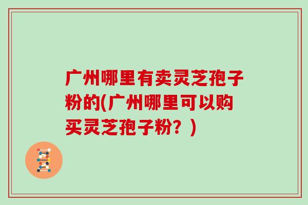广州哪里有卖灵芝孢子粉的(广州哪里可以购买灵芝孢子粉?)