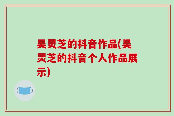 吴灵芝的抖音作品(吴灵芝的抖音个人作品展示)