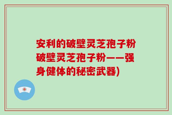 安利的破壁灵芝孢子粉破壁灵芝孢子粉——强身健体的秘密武器)