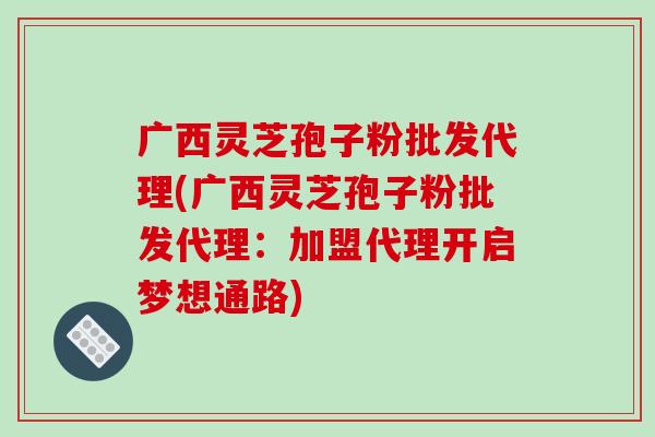广西灵芝孢子粉批发代理(广西灵芝孢子粉批发代理:加盟代理开启梦想通路)