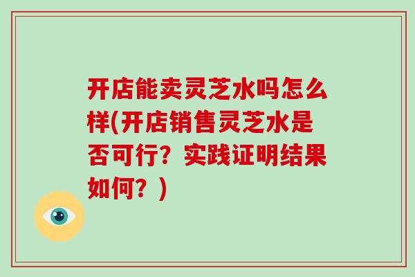 开店能卖灵芝水吗怎么样(开店销售灵芝水是否可行?实践证明结果如何?)