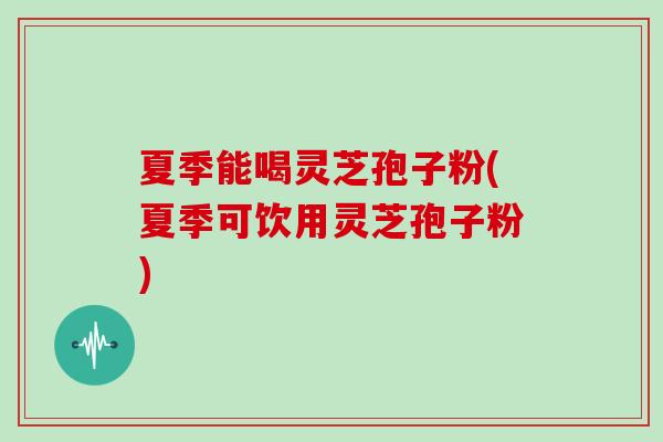 夏季能喝灵芝孢子粉(夏季可饮用灵芝孢子粉)