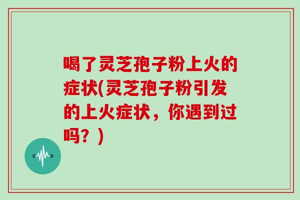喝了灵芝孢子粉上火的症状(灵芝孢子粉引发的上火症状,你遇到过吗?)