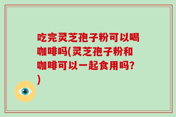 吃完灵芝孢子粉可以喝咖啡吗(灵芝孢子粉和咖啡可以一起食用吗?)