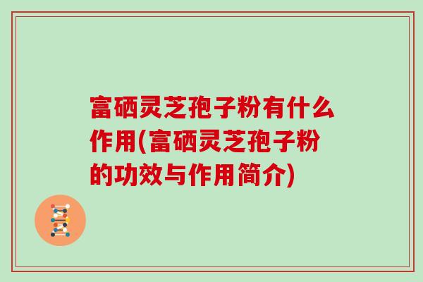 富硒灵芝孢子粉有什么作用(富硒灵芝孢子粉的功效与作用简介)