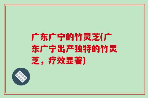 广东广宁的竹灵芝(广东广宁出产独特的竹灵芝,疗效显著)