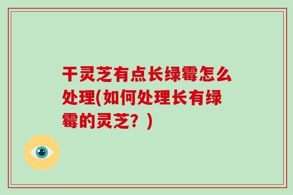干灵芝有点长绿霉怎么处理(如何处理长有绿霉的灵芝？)