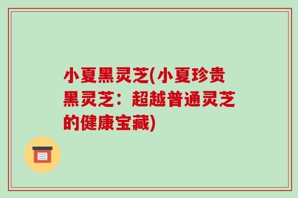 小夏黑灵芝(小夏珍贵黑灵芝:超越普通灵芝的健康宝藏)