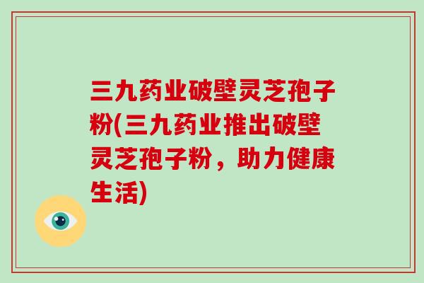 三九药业破壁灵芝孢子粉(三九药业推出破壁灵芝孢子粉,助力健康生活)