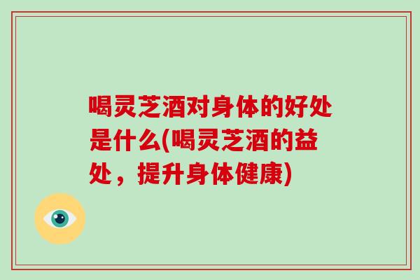 喝灵芝酒对身体的好处是什么(喝灵芝酒的益处，提升身体健康)