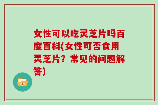 女性可以吃灵芝片吗百度百科(女性可否食用灵芝片?常见的问题解答)