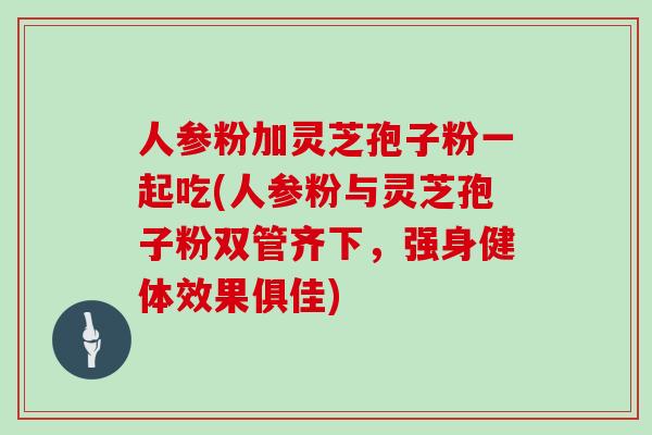 人参粉加灵芝孢子粉一起吃(人参粉与灵芝孢子粉双管齐下,强身健体效果俱佳)
