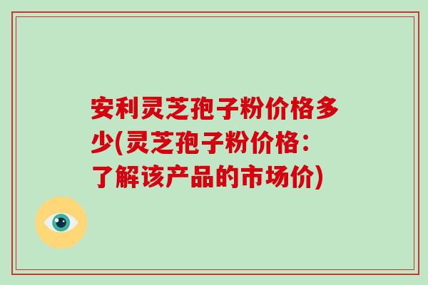 安利灵芝孢子粉价格多少(灵芝孢子粉价格:了解该产品的市场价)