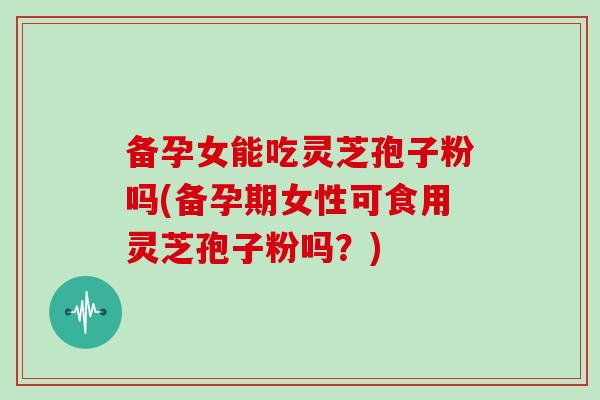 备孕女能吃灵芝孢子粉吗(备孕期女性可食用灵芝孢子粉吗?)