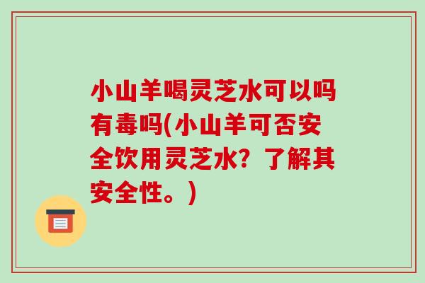 小山羊喝灵芝水可以吗有毒吗(小山羊可否安全饮用灵芝水?了解其安全性。)