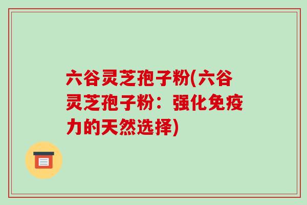 六谷灵芝孢子粉(六谷灵芝孢子粉:强化免疫力的天然选择)