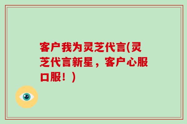 客户我为灵芝代言(灵芝代言新星,客户心服口服!)