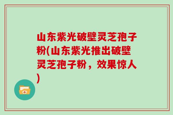山东紫光破壁灵芝孢子粉(山东紫光推出破壁灵芝孢子粉，效果惊人)