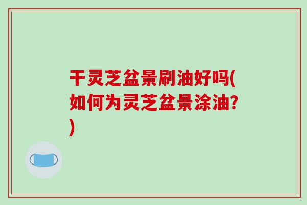 干灵芝盆景刷油好吗(如何为灵芝盆景涂油?)