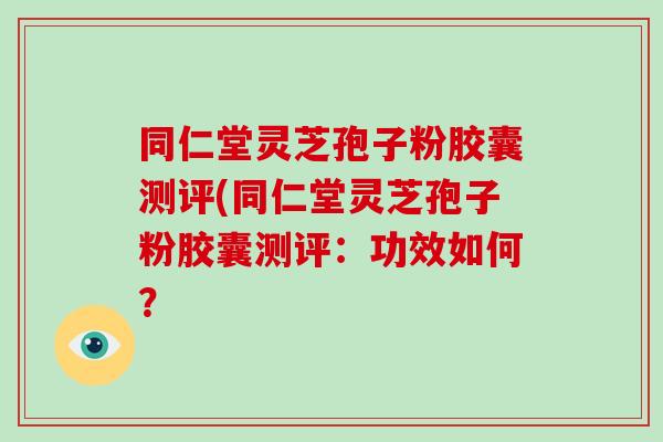 同仁堂灵芝孢子粉胶囊测评(同仁堂灵芝孢子粉胶囊测评：功效如何？