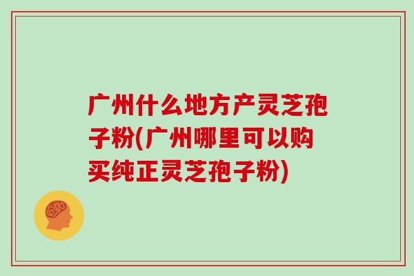 广州什么地方产灵芝孢子粉(广州哪里可以购买纯正灵芝孢子粉)