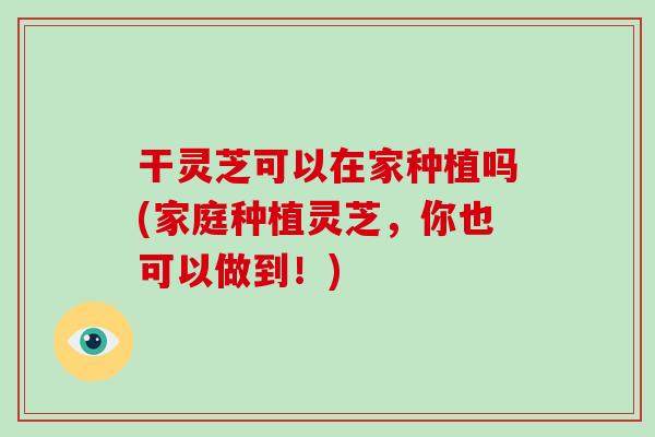 干灵芝可以在家种植吗(家庭种植灵芝,你也可以做到!)