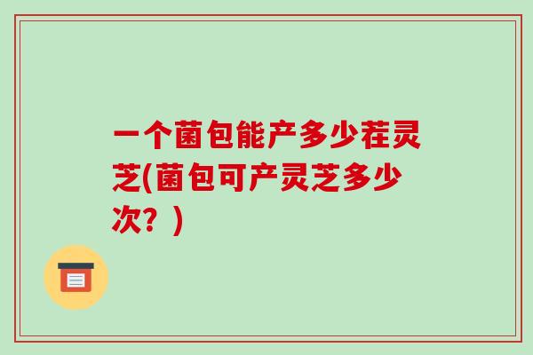 一个菌包能产多少茬灵芝(菌包可产灵芝多少次?)