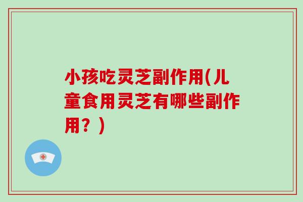 小孩吃灵芝副作用(儿童食用灵芝有哪些副作用?)
