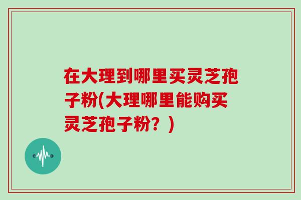在大理到哪里买灵芝孢子粉(大理哪里能购买灵芝孢子粉?)