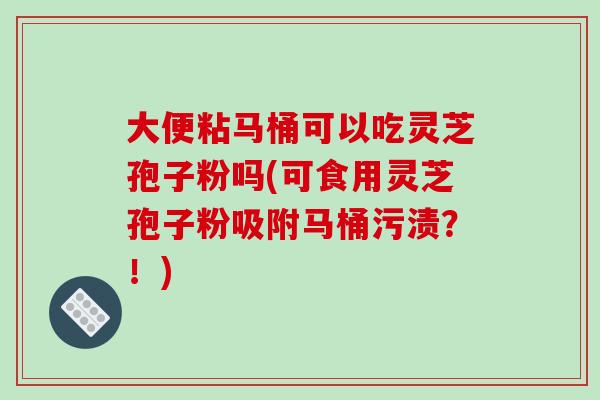 大便粘马桶可以吃灵芝孢子粉吗(可食用灵芝孢子粉吸附马桶污渍?!)