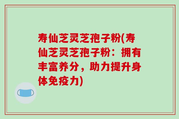 寿仙芝灵芝孢子粉(寿仙芝灵芝孢子粉:拥有丰富养分,助力提升身体免疫力)