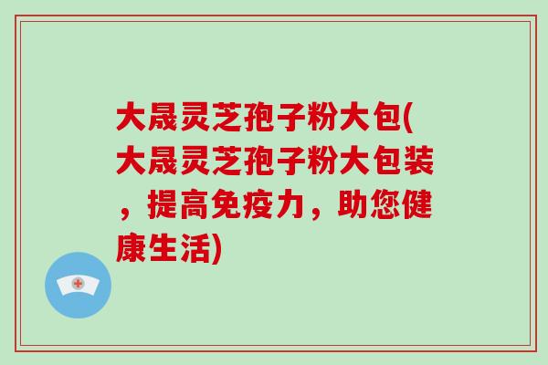 大晟灵芝孢子粉大包(大晟灵芝孢子粉大包装，提高免疫力，助您健康生活)
