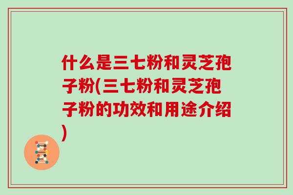 什么是三七粉和灵芝孢子粉(三七粉和灵芝孢子粉的功效和用途介绍)