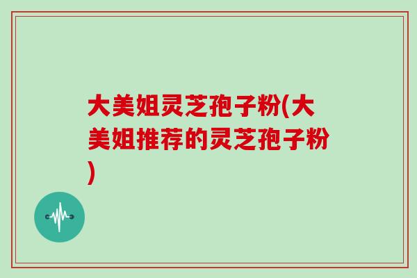 大美姐灵芝孢子粉(大美姐推荐的灵芝孢子粉)