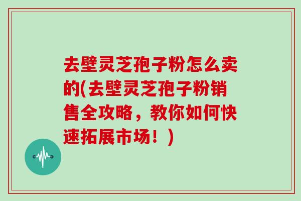 去壁灵芝孢子粉怎么卖的(去壁灵芝孢子粉销售全攻略，教你如何快速拓展市场！)