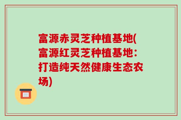 富源赤灵芝种植基地(富源红灵芝种植基地:打造纯天然健康生态农场)
