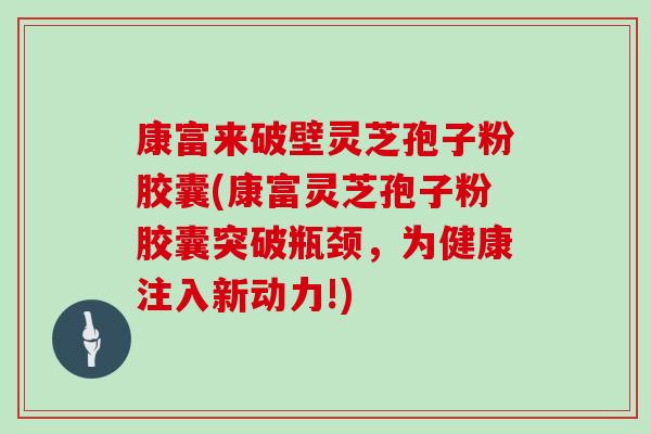 康富来破壁灵芝孢子粉胶囊(康富灵芝孢子粉胶囊突破瓶颈，为健康注入新动力!)
