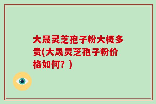 大晟灵芝孢子粉大概多贵(大晟灵芝孢子粉价格如何?)