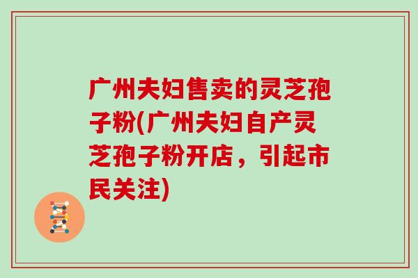 广州夫妇售卖的灵芝孢子粉(广州夫妇自产灵芝孢子粉开店,引起市民关注)