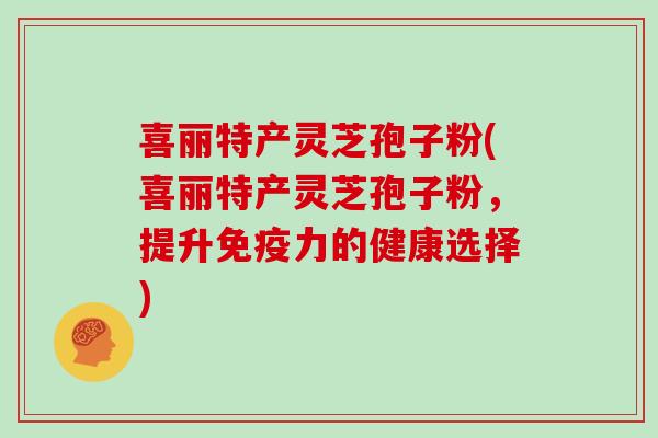 喜丽特产灵芝孢子粉(喜丽特产灵芝孢子粉,提升免疫力的健康选择)