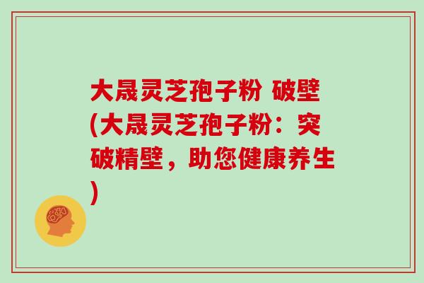 大晟灵芝孢子粉 破壁(大晟灵芝孢子粉：突破精壁，助您健康养生)