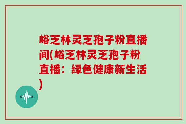 峪芝林灵芝孢子粉直播间(峪芝林灵芝孢子粉直播:绿色健康新生活)