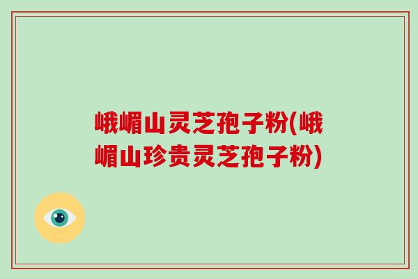 峨嵋山灵芝孢子粉(峨嵋山珍贵灵芝孢子粉)