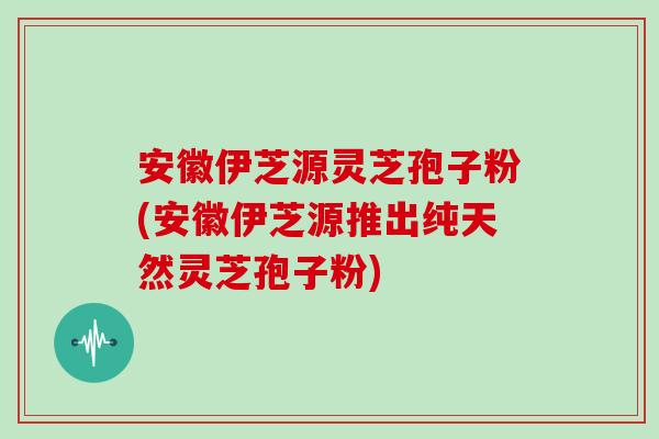 安徽伊芝源灵芝孢子粉(安徽伊芝源推出纯天然灵芝孢子粉)