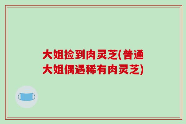 大姐捡到肉灵芝(普通大姐偶遇稀有肉灵芝)