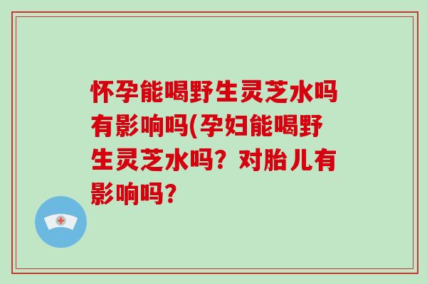 怀孕能喝野生灵芝水吗有影响吗(孕妇能喝野生灵芝水吗?对胎儿有影响吗?