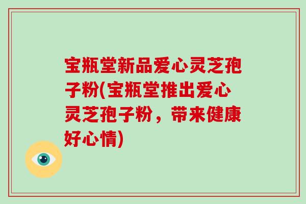宝瓶堂新品爱心灵芝孢子粉(宝瓶堂推出爱心灵芝孢子粉,带来健康好心情)