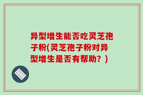 异型增生能否吃灵芝孢子粉(灵芝孢子粉对异型增生是否有帮助?)